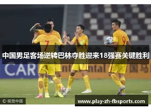 中国男足客场逆转巴林夺胜迎来18强赛关键胜利 中国男足客场逆转巴林夺胜迎来18强赛关键胜利