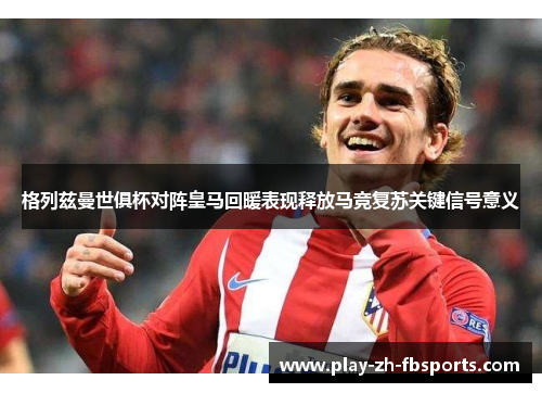 格列兹曼世俱杯对阵皇马回暖表现释放马竞复苏关键信号意义